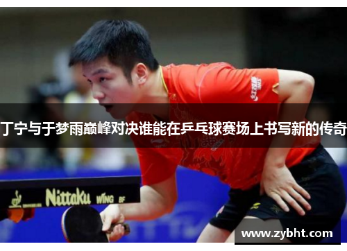 丁宁与于梦雨巅峰对决谁能在乒乓球赛场上书写新的传奇